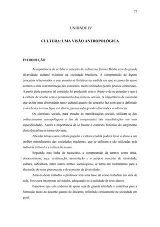 77

UNIDADE IV

CULTURA: UMA VISÃO ANTROPOLÓGICA

INTRODUÇÃO
A importância de se falar o conceito de cultura no Ensino Médio vem da grande
diversidade cultural existente na sociedade brasileira. A compreensão de alguns
conceitos relacionados a este assunto se fortalece na medida em que se passa do senso
comum a uma sistematização dos conceitos, muito utilizados porém poucos conhecidos.
A partir deste pretexto tal conteúdo foi produzido com o objetivo de se entender o que é
a cultura de acordo com o pensamento das ciências sociais. A importância de assimilar
que existe uma diversidade tanto cultural quanto de conceito faz com que a definição
exata destes termos fique em aberto, provocando grandes discussões acadêmicas.
Os cientistas sociais, para estudar as manifestações sociais, utilizam-se dos
conhecimentos antropológicos a fim de compreender tais manifestações nas suas
especificidades. Assim a importância de se buscar o contexto histórico do surgimento
desta disciplina se torna relevante.
Abordar temas como cultura popular e cultura erudita poderá levar o aluno a um
melhor entendimento das sociedades modernas, que se utilizam e são utilizadas pela
indústria cultural e a cultura de massa.
Seguindo esta linha de raciocínio, a compreensão de termos como etnia,
etnocentrismo, raça, aculturação, assimilação e o próprio conceito de identidade,
cultura, subcultura, entre outros termos sociológicos, se torna um instrumento para a
discussão do tema preconceito e do conceito de diversidade.
Através deste trabalho o professor terá uma base de como trabalhar em sala de
aula, livre para incorporar atividades, adequando-as à realidade de seus alunos.
Espera-se que este caderno de apoio seja de grande utilidade e contribua para a
formação tanto do docente quanto do discente, refletindo criticamente na sociedade em
geral.

 