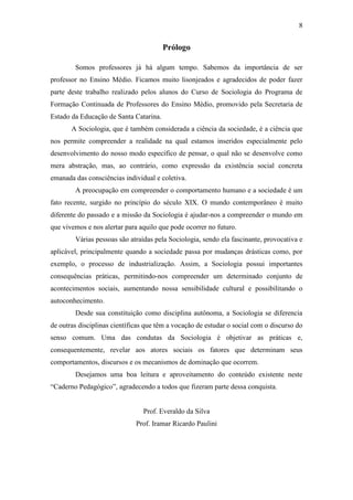 8

Prólogo
Somos professores já há algum tempo. Sabemos da importância de ser
professor no Ensino Médio. Ficamos muito lisonjeados e agradecidos de poder fazer
parte deste trabalho realizado pelos alunos do Curso de Sociologia do Programa de
Formação Continuada de Professores do Ensino Médio, promovido pela Secretaria de
Estado da Educação de Santa Catarina.
A Sociologia, que é também considerada a ciência da sociedade, é a ciência que
nos permite compreender a realidade na qual estamos inseridos especialmente pelo
desenvolvimento do nosso modo específico de pensar, o qual não se desenvolve como
mera abstração, mas, ao contrário, como expressão da existência social concreta
emanada das consciências individual e coletiva.
A preocupação em compreender o comportamento humano e a sociedade é um
fato recente, surgido no princípio do século XIX. O mundo contemporâneo é muito
diferente do passado e a missão da Sociologia é ajudar-nos a compreender o mundo em
que vivemos e nos alertar para aquilo que pode ocorrer no futuro.
Várias pessoas são atraídas pela Sociologia, sendo ela fascinante, provocativa e
aplicável, principalmente quando a sociedade passa por mudanças drásticas como, por
exemplo, o processo de industrialização. Assim, a Sociologia possui importantes
consequências práticas, permitindo-nos compreender um determinado conjunto de
acontecimentos sociais, aumentando nossa sensibilidade cultural e possibilitando o
autoconhecimento.
Desde sua constituição como disciplina autônoma, a Sociologia se diferencia
de outras disciplinas científicas que têm a vocação de estudar o social com o discurso do
senso comum. Uma das condutas da Sociologia é objetivar as práticas e,
consequentemente, revelar aos atores sociais os fatores que determinam seus
comportamentos, discursos e os mecanismos de dominação que ocorrem.
Desejamos uma boa leitura e aproveitamento do conteúdo existente neste
“Caderno Pedagógico”, agradecendo a todos que fizeram parte dessa conquista.

Prof. Everaldo da Silva
Prof. Iramar Ricardo Paulini

 