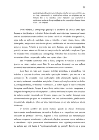 81
a antropologia não diferencia realidade social e universo simbólico e ,
por isso, compreende as explicações míticas ou religiosas que os
homens dão a sua realidade como elementos que interferem e
explicam a produção dessa realidade, e não como distorções ou ideias
falsas a seu respeito.

Desta maneira, a antropologia pressupõe a existência de unidade entre ação
humana e significação, e o objetivo da investigação antropológica é exatamente buscar
analisar e compreender essa unidade. Isto é mais visível nas sociedades ditas primitivas,
onde todas as ações da sociedade, como o trabalho, o lazer, rituais, festas, estão
interligadas, integradas de uma forma que não encontramos nas sociedades complexas
como as nossas. Portanto, a concepção das ações humanas em uma sociedade dita
primitiva se torna totalmente diferente da compreensão das sociedades complexas. É por
ter estudado outras sociedades que a antropologia pode olhar para a sociedade moderna
com outros olhos e compreender melhor suas regras, mitos e ritos.
Em sociedades complexas como a nossa, composta de variados e diferentes
grupos ou classes sociais, como falar de uma cultura dominante ou uma cultura
realmente brasileira? O que poderia ser definido como cultura dominante?
Com base em todo este processo histórico conceitual, a antropologia vai
trabalhar o conceito de cultura como toda a produção simbólica, que traz em si as
contradições da sociedade. Estas contradições estão plenamente ligadas a uma
sociedade também de contradições, a capitalista. Estas relações opõem capital e trabalho
e, consequentemente, dominantes e dominados. A cultura ligada à classe dominante
incorpora manifestações ligadas à experiência aristocrática, operária, camponesa e
indígena (incorporação da cultura popular). A classe dominante incorpora manifestações
da cultura popular encontrada em diversos grupos, que vão acabar formando uma
cultura dominante que pode até se confundir com uma cultura nacional, porém sendo
reorganizadas através dos olhos da elite, transformando-se em uma cultura de classe
dominante.
O mesmo acontece em escala mundial quando as classes dominantes
desestruturam as culturas étnicas, nacionais e de classe, e as reorganizam num sistema
unificado de produção simbólica. Separam a base econômica das representações
culturais, rompem a unidade entre produção, circulação e consumo e entre o indivíduo e
a comunidade. Depois juntam tudo, transformando-os numa organização transnacional
de cultura que está ligada à “multinacionalização do capital”. Percebe-se a clara

 