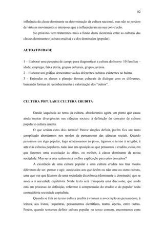 82
influência da classe dominante na determinação da cultura nacional, mas não se perdem
de vista os movimentos e interesses que a influenciaram na sua construção.
No próximo item trataremos mais a fundo desta dicotomia entre as culturas das
classes dominantes (cultura erudita) e a dos dominados (popular).

AUTOATIVIDADE
1 – Elaborar uma pesquisa de campo para diagnosticar a cultura do bairro: 10 famílias –
idade, emprego, faixa etária, grupos culturais, grupos juvenis.
2 – Elaborar um gráfico demonstrativo das diferentes culturas existentes no bairro.
3 – Estimular os alunos a planejar formas culturais de dialogar com os diferentes,
buscando formas de reconhecimento e valorização dos “outros”.

CULTURA POPULAR E CULTURA ERUDITA

Dando sequência ao tema da cultura, abordaremos agora um ponto que causa
ainda muitas divergências nas ciências sociais: a definição do conceito de cultura
popular e cultura erudita.
O que seriam estes dois termos? Parece simples definir, porém fica um tanto
complicado abordarmos nos modos de pensamento das ciências sociais. Quando
pensamos em algo popular, logo relacionamos ao povo, ligamos o termo à religião, à
arte e às ciências populares, tudo isso em oposição ao que pensamos o erudito, culto, em
que fazemos uma associação às elites, ou melhor, à classe dominante da nossa
sociedade. Mas seria esta realmente a melhor explicação para estes conceitos?
A existência de uma cultura popular e uma cultura erudita nos traz modos
diferentes de ser, pensar e agir, associados aos que detêm ou não uma ou outra cultura,
uma que vez que falamos de uma sociedade dicotômica (dominante x dominado) que se
associa à sociedade capitalista. Neste texto será transposta uma discussão, que ainda
está em processo de definição, referente à compreensão do erudito e do popular nesta
contraditória sociedade capitalista.
Quando se fala no termo cultura erudita é comum a associação ao pensamento, à
leitura, aos livros, orquestras, pensamentos científicos, teatro, óperas, entre outras.
Porém, quando tentamos definir cultura popular no senso comum, encontramos certa

 
