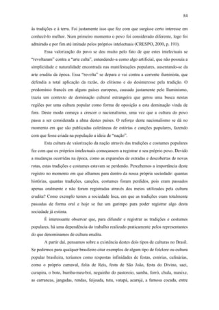 84
às tradições e à terra. Foi justamente isso que fez com que surgisse certo interesse em
conhecê-lo melhor. Num primeiro momento o povo foi considerado diferente, logo foi
admirado e por fim até imitado pelos próprios intelectuais (CRESPO, 2000, p. 191).
Essa valorização do povo se deu muito pelo fato de que estes intelectuais se
“revoltaram” contra a “arte culta”, entendendo-a como algo artificial, que não possuía a
simplicidade e naturalidade encontrada nas manifestações populares, ausentando-se da
arte erudita da época. Essa “revolta” se depara e vai contra a corrente iluminista, que
defendia a total aplicação da razão, do elitismo e do desinteresse pela tradição. O
predomínio francês em alguns países europeus, causado justamente pelo Iluminismo,
trazia um contexto de dominação cultural estrangeira que gerou uma busca nestas
regiões por uma cultura popular como forma de oposição a esta dominação vinda de
fora. Deste modo começa a crescer o nacionalismo, uma vez que a cultura do povo
passa a ser considerada a alma destes países. O reforço deste nacionalismo se dá no
momento em que são publicadas coletâneas de estórias e canções populares, fazendo
com que fosse criada na população a ideia de “nação”.
Esta cultura de valorização da nação através das tradições e costumes populares
fez com que os próprios intelectuais começassem a registrar o seu próprio povo. Devido
a mudanças ocorridas na época, como as expansões de estradas e descobertas de novas
rotas, estas tradições e costumes estavam se perdendo. Percebemos a importância deste
registro no momento em que olhamos para dentro da nossa própria sociedade: quantas
histórias, quantas tradições, canções, costumes foram perdidos, pois eram passados
apenas oralmente e não foram registradas através dos meios utilizados pela cultura
erudita? Como exemplo temos a sociedade Inca, em que as tradições eram totalmente
passadas de forma oral e hoje se faz um garimpo para poder registrar algo desta
sociedade já extinta.
É interessante observar que, para difundir e registrar as tradições e costumes
populares, há uma dependência do trabalho realizado praticamente pelos representantes
do que denominamos de cultura erudita.
A partir daí, pensamos sobre a existência destes dois tipos de culturas no Brasil.
Se pedirmos para qualquer brasileiro citar exemplos de algum tipo de folclore ou cultura
popular brasileira, teríamos como respostas infinidades de festas, estórias, culinárias,
como o próprio carnaval, folia de Reis, festa de São João, festa do Divino, saci,
curupira, o boto, bumba-meu-boi, neguinho do pastoreio, samba, forró, chula, maxixe,
as carrancas, jangadas, rendas, feijoada, tutu, vatapá, acarajé, a famosa cocada, entre

 