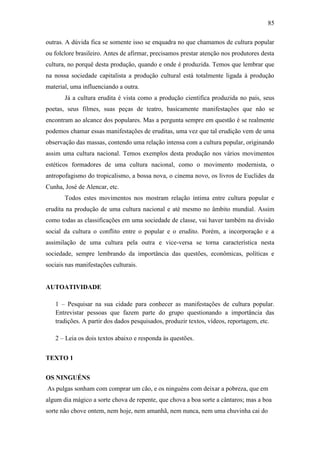 85
outras. A dúvida fica se somente isso se enquadra no que chamamos de cultura popular
ou folclore brasileiro. Antes de afirmar, precisamos prestar atenção nos produtores desta
cultura, no porquê desta produção, quando e onde é produzida. Temos que lembrar que
na nossa sociedade capitalista a produção cultural está totalmente ligada à produção
material, uma influenciando a outra.
Já a cultura erudita é vista como a produção científica produzida no país, seus
poetas, seus filmes, suas peças de teatro, basicamente manifestações que não se
encontram ao alcance dos populares. Mas a pergunta sempre em questão é se realmente
podemos chamar essas manifestações de eruditas, uma vez que tal erudição vem de uma
observação das massas, contendo uma relação intensa com a cultura popular, originando
assim uma cultura nacional. Temos exemplos desta produção nos vários movimentos
estéticos formadores de uma cultura nacional, como o movimento modernista, o
antropofagismo do tropicalismo, a bossa nova, o cinema novo, os livros de Euclides da
Cunha, José de Alencar, etc.
Todos estes movimentos nos mostram relação íntima entre cultura popular e
erudita na produção de uma cultura nacional e até mesmo no âmbito mundial. Assim
como todas as classificações em uma sociedade de classe, vai haver também na divisão
social da cultura o conflito entre o popular e o erudito. Porém, a incorporação e a
assimilação de uma cultura pela outra e vice-versa se torna característica nesta
sociedade, sempre lembrando da importância das questões, econômicas, políticas e
sociais nas manifestações culturais.

AUTOATIVIDADE
1 – Pesquisar na sua cidade para conhecer as manifestações de cultura popular.
Entrevistar pessoas que fazem parte do grupo questionando a importância das
tradições. A partir dos dados pesquisados, produzir textos, vídeos, reportagem, etc.
2 – Leia os dois textos abaixo e responda às questões.
TEXTO 1
OS NINGUÉNS
As pulgas sonham com comprar um cão, e os ninguéns com deixar a pobreza, que em
algum dia mágico a sorte chova de repente, que chova a boa sorte a cântaros; mas a boa
sorte não chove ontem, nem hoje, nem amanhã, nem nunca, nem uma chuvinha cai do

 
