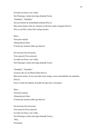 87
Eu tenho um fusca e um violão,
Sou Flamengo e tenho uma nêga chamada Tereza
“Sambaby”, “Sambaby”
Sou um menino de mentalidade mediana (Pois é)
Mas assim mesmo, feliz da vida pois eu não devo nada a ninguém (Pois é)
Pois eu sou feliz, muito feliz comigo mesmo...

Moro...
Num país tropical,
Abençoado por Deus
E bonito por natureza (Mas que beleza!)

Em fevereiro (Em fevereiro)
Tem carnaval (Tem carnaval)
Eu tenho um fusca e um violão,
Sou Flamengo e tenho uma nêga chamada Tereza
“Sambaby”, “Sambaby”
Eu posso não ser um Band Leader (Pois é)
Mas assim mesmo, lá em casa todos meus amigos, meus camaradinhas me respeitam
(Pois é)
Essa é a razão da simpatia, do poder do algo mais e da alegria...

Moro...
Num país tropical,
Abençoado por Deus
E bonito por natureza (Mas que beleza!)

Em fevereiro (Em fevereiro)
Tem carnaval (Tem carnaval)
Eu tenho um fusca e um violão,
Sou Flamengo e tenho uma nêga chamada Tereza...
“Mor...
No patropi,

 