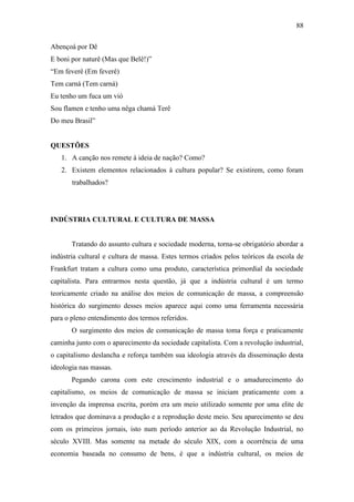 88
Abençoá por Dê
E boni por naturê (Mas que Belê!)”
“Em feverê (Em feverê)
Tem carná (Tem carná)
Eu tenho um fuca um vió
Sou flamen e tenho uma nêga chamá Terê
Do meu Brasil”

QUESTÕES
1. A canção nos remete à ideia de nação? Como?
2. Existem elementos relacionados à cultura popular? Se existirem, como foram
trabalhados?

INDÚSTRIA CULTURAL E CULTURA DE MASSA

Tratando do assunto cultura e sociedade moderna, torna-se obrigatório abordar a
indústria cultural e cultura de massa. Estes termos criados pelos teóricos da escola de
Frankfurt tratam a cultura como uma produto, característica primordial da sociedade
capitalista. Para entrarmos nesta questão, já que a indústria cultural é um termo
teoricamente criado na análise dos meios de comunicação de massa, a compreensão
histórica do surgimento desses meios aparece aqui como uma ferramenta necessária
para o pleno entendimento dos termos referidos.
O surgimento dos meios de comunicação de massa toma força e praticamente
caminha junto com o aparecimento da sociedade capitalista. Com a revolução industrial,
o capitalismo deslancha e reforça também sua ideologia através da disseminação desta
ideologia nas massas.
Pegando carona com este crescimento industrial e o amadurecimento do
capitalismo, os meios de comunicação de massa se iniciam praticamente com a
invenção da imprensa escrita, porém era um meio utilizado somente por uma elite de
letrados que dominava a produção e a reprodução deste meio. Seu aparecimento se deu
com os primeiros jornais, isto num período anterior ao da Revolução Industrial, no
século XVIII. Mas somente na metade do século XIX, com a ocorrência de uma
economia baseada no consumo de bens, é que a indústria cultural, os meios de

 
