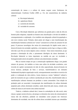 89
comunicação de massa e a cultura de massa surgem como fenômenos da
industrialização. Conforme Coelho (2003, p. 12), são características da indústria
cultural:
a) Revolução Industrial;
b) capitalismo liberal;
c) economia de mercado;
d) sociedade de consumo.

Com a Revolução Industrial, que substituiu em grande parte a mão de obra do
homem pelas máquinas, impondo ao homem uma classificação e divisão de trabalho e
consequentemente a exploração, vê-se também uma adequação cultural da população a
este novo sistema social. Portanto, deste ponto até chegar a uma transformação das
manifestações humanas (culturas) em “coisas” consumíveis ou bens de consumo foi um
passo. O processo tecnológico dos meios de comunicação foi rápido assim como o
desenvolvimento da sociedade capitalista, e da imprensa escrita logo se chega ao rádio,
televisão e por fim aos meios digitais como a internet. Estes meios transmitem, já que
possuem a dominação da elite, o pensamento ideológico da classe dominante. A
Revolução Industrial se torna importante na medida em que vai nivelando e
homogeneizando através de padrões culturais uma determinada sociedade.
Mas ao mesmo tempo em que a comunicação rapidamente chega a um grande
número de pessoas, ela também se torna uma esfera da atividade econômica, com
inversão de capital, recrutamento de mão de obra especializada, desenvolvimento de
novas técnicas, produção de bens e serviços, transformando-se em elemento
fundamental da própria organização social, consequentemente associada ao exercício do
poder e à ordenação da vida coletiva. Assim clareia-se o termo “indústria” cultural a
partir do momento em que a cultura é produzida por uma elite, transformando todas as
manifestações culturais humanas em produtos a serem consumidos. Esta relação de
produção pode ser associada à incorporação das manifestações da cultura dominada
(popular) pela cultura dominante (erudita), sendo absorvida pela massa, criando uma
cultura de massa ou até mesmo uma cultura nacional.
Todavia, a indústria cultural não é imune às contradições da vida social, entre
classes e grupos sociais diversos, até porque os elementos dos meios de comunicação de
massa não são absolutos, podendo ser entendidos como projetos dos interesses
dominantes da sociedade, mas não da cultura dessa sociedade (mesmo que entendidos

 