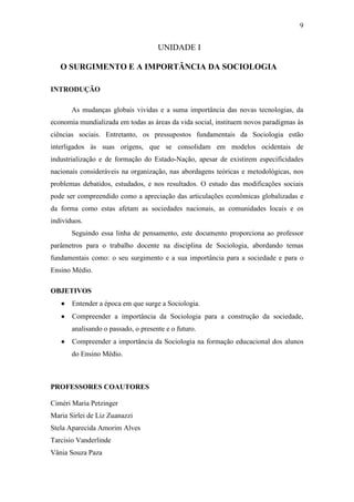 9

UNIDADE I
O SURGIMENTO E A IMPORTÂNCIA DA SOCIOLOGIA
INTRODUÇÃO
As mudanças globais vividas e a suma importância das novas tecnologias, da
economia mundializada em todas as áreas da vida social, instituem novos paradigmas às
ciências sociais. Entretanto, os pressupostos fundamentais da Sociologia estão
interligados às suas origens, que se consolidam em modelos ocidentais de
industrialização e de formação do Estado-Nação, apesar de existirem especificidades
nacionais consideráveis na organização, nas abordagens teóricas e metodológicas, nos
problemas debatidos, estudados, e nos resultados. O estudo das modificações sociais
pode ser compreendido como a apreciação das articulações econômicas globalizadas e
da forma como estas afetam as sociedades nacionais, as comunidades locais e os
indivíduos.
Seguindo essa linha de pensamento, este documento proporciona ao professor
parâmetros para o trabalho docente na disciplina de Sociologia, abordando temas
fundamentais como: o seu surgimento e a sua importância para a sociedade e para o
Ensino Médio.
OBJETIVOS


Entender a época em que surge a Sociologia.



Compreender a importância da Sociologia para a construção da sociedade,
analisando o passado, o presente e o futuro.



Compreender a importância da Sociologia na formação educacional dos alunos
do Ensino Médio.

PROFESSORES COAUTORES
Ciméri Maria Petzinger
Maria Sirlei de Liz Zuanazzi
Stela Aparecida Amorim Alves
Tarcisio Vanderlinde
Vânia Souza Paza

 