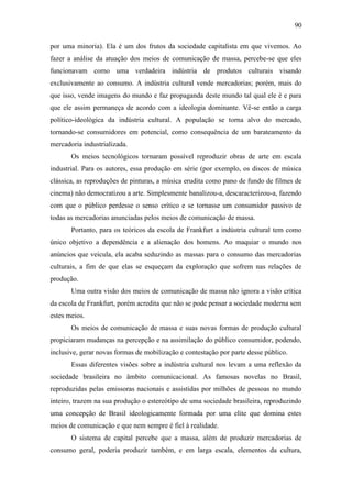 90
por uma minoria). Ela é um dos frutos da sociedade capitalista em que vivemos. Ao
fazer a análise da atuação dos meios de comunicação de massa, percebe-se que eles
funcionavam como uma verdadeira indústria de produtos culturais visando
exclusivamente ao consumo. A indústria cultural vende mercadorias; porém, mais do
que isso, vende imagens do mundo e faz propaganda deste mundo tal qual ele é e para
que ele assim permaneça de acordo com a ideologia dominante. Vê-se então a carga
político-ideológica da indústria cultural. A população se torna alvo do mercado,
tornando-se consumidores em potencial, como consequência de um barateamento da
mercadoria industrializada.
Os meios tecnológicos tornaram possível reproduzir obras de arte em escala
industrial. Para os autores, essa produção em série (por exemplo, os discos de música
clássica, as reproduções de pinturas, a música erudita como pano de fundo de filmes de
cinema) não democratizou a arte. Simplesmente banalizou-a, descaracterizou-a, fazendo
com que o público perdesse o senso crítico e se tornasse um consumidor passivo de
todas as mercadorias anunciadas pelos meios de comunicação de massa.
Portanto, para os teóricos da escola de Frankfurt a indústria cultural tem como
único objetivo a dependência e a alienação dos homens. Ao maquiar o mundo nos
anúncios que veicula, ela acaba seduzindo as massas para o consumo das mercadorias
culturais, a fim de que elas se esqueçam da exploração que sofrem nas relações de
produção.
Uma outra visão dos meios de comunicação de massa não ignora a visão crítica
da escola de Frankfurt, porém acredita que não se pode pensar a sociedade moderna sem
estes meios.
Os meios de comunicação de massa e suas novas formas de produção cultural
propiciaram mudanças na percepção e na assimilação do público consumidor, podendo,
inclusive, gerar novas formas de mobilização e contestação por parte desse público.
Essas diferentes visões sobre a indústria cultural nos levam a uma reflexão da
sociedade brasileira no âmbito comunicacional. As famosas novelas no Brasil,
reproduzidas pelas emissoras nacionais e assistidas por milhões de pessoas no mundo
inteiro, trazem na sua produção o estereótipo de uma sociedade brasileira, reproduzindo
uma concepção de Brasil ideologicamente formada por uma elite que domina estes
meios de comunicação e que nem sempre é fiel à realidade.
O sistema de capital percebe que a massa, além de produzir mercadorias de
consumo geral, poderia produzir também, e em larga escala, elementos da cultura,

 