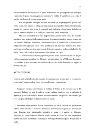 91
transformando-os em mercadoria. A partir do momento em que se produz em série para
o consumo do povo em geral, provoca-se um novo padrão de significações na visão de
mundo, nas formas de pensar, agir e sentir.
Um dos grandes exemplos visíveis na mídia são as propagandas que de uma
forma ou de outra atraem os telespectadores através dos sentidos. Realmente são muitas
opções, no entanto, tudo o que é produzido pela indústria cultural custa dinheiro, ou
seja, só podemos adquirir se as condições financeiras forem adequadas.
Mas indo contra toda esta linha de pensamento, muitas vezes vindo das camadas
populares, mas também tendo sua origem nas elites das sociedades, surgem grupos que
vão contra a ideologia dominante – uma contracultura é estabelecida. A contracultura
surge como uma oposição a esta forma estabelecida de imposição cultural. Este termo
americano significa oposição expressa de diferentes maneiras a algo estabelecido. Ou
ainda, é uma crítica radical ao sistema social e cultural em vigor.
As manifestações culturais populares podem, então, se constituir em um projeto
político, engajadas numa luta por diferentes reivindicações. Ex: a MPB, que denunciava
a opressão e as atrocidades do autoritarismo do período militar brasileiro, os hippies, o
tropicalismo, etc.

AUTOATIVIDADE

Você se sente alienado(a) pelas maciças propagandas que apelam para o consumismo
exacerbado? Vamos analisar como a população encara esta situação?
1 – Pesquisar: valores socioculturais e padrões de beleza e de consumo que a TV
transmite. Debater em sala de aula se os tais padrões condizem com a realidade da
população (cidade ou bairro). Montar um documentário, fotografado ou filmado, que
pode ser apresentado para os demais alunos da escola.
2 – Entrevistar cinco pessoas de sua comunidade ou bairro, montar um questionário
sobre a renda familiar, os utensílios domésticos e eletrônicos em geral que possuem em
casa, despesas com alimentação, vestuário e saúde e o acesso às diferentes
manifestações culturais (teatro, cinema, música, educação, etc). Com base na pesquisa,
montar um painel mostrando a realidade da população frente aos apelos de consumo da
mídia.

 