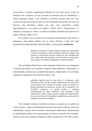 93
características e culturas completamente diferentes da sua. Esses povos viviam em
harmonia com a natureza, da qual retiravam os alimentos para sua subsistência, e
tinham linguagem própria, o que dificultou os primeiros contatos entre eles. Essa
invasão por parte da Europa em busca de uma dominação mercantilista fez com que
houvesse

uma

dominação

cultural

com

uma

visão

etnocêntrica,

quando

supervalorizaram a sua cultura em relação à cultura nativa. “Etnocentrismo é a
tendência a considerar os valores e as normas da própria sociedade como aplicáveis às
demais” (Oliveira, 2004, p. 247).
Esse contato leva a um processo de aculturação primeiramente entre nativos e
portugueses, mais adiante também com os negros africanos, a qual mais tarde
predominará na cultura brasileira. Oliveira (2004, p. 145) conceitua aculturação:

Quando seres humanos de grupos diferentes entram em contato direto
e contínuo, geralmente ocorrem mudanças culturais nos grupos, pois
verifica-se a transmissão de traços culturais de uma sociedade para
outra. Alguns traços são rejeitados; outros são aceitos e incorporados,
quase sempre com mudanças significativas à cultura resultante.

Nas sociedades tribais há uma maior integração cultural entre seus integrantes.
O mesmo não acontece nas sociedades complexas onde predomina a urbanização e a
industrialização, a tornar essas sociedades heterogêneas, fragmentadas e diversificadas,
originando as subculturas. Para Vila Nova (1981, p. 38),
subcultura significa parte de uma cultura. A subculturas, sendo
diferentes do todo, não são, contudo, independentes da cultura total.
Uma subcultura não é também um simples conjunto de pessoas. As
pessoas participam de subculturas, mas não são as subculturas. Nas
sociedades complexas, as pessoas tendem a participar
simultaneamente de várias subculturas. Uma subcultura é antes
constituída de valores, crenças, normas e padrões de comportamento,
ou seja, de um modo de vida própria compartilhado por uma parte da
população total de uma sociedade.

Nas sociedades modernas encontram-se pessoas ou grupos que se opõem aos
valores, normas e regras preestabelecidas, buscando uma cultura alternativa através de
manifestações culturais. Esse movimento é denominado contracultura. Historicamente
as manifestações culturais estiveram presentes em diversos momentos das sociedades.
Podem-se citar como exemplo os hippies em 1960, os punks entre 1970-1980, os caras-

 