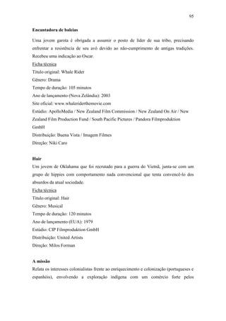 95
Encantadora de baleias
Uma jovem garota é obrigada a assumir o posto de líder de sua tribo, precisando
enfrentar a resistência de seu avô devido ao não-cumprimento de antigas tradições.
Recebeu uma indicação ao Oscar.
Ficha técnica
Título original: Whale Rider
Gênero: Drama
Tempo de duração: 105 minutos
Ano de lançamento (Nova Zelândia): 2003
Site oficial: www.whaleriderthemovie.com
Estúdio: ApolloMedia / New Zealand Film Commission / New Zealand On Air / New
Zealand Film Production Fund / South Pacific Pictures / Pandora Filmproduktion
GmbH
Distribuição: Buena Vista / Imagem Filmes
Direção: Niki Caro

Hair
Um jovem de Oklahama que foi recrutado para a guerra do Vietnã, junta-se com um
grupo de hippies com comportamento nada convencional que tenta convencê-lo dos
absurdos da atual sociedade.
Ficha técnica
Título original: Hair
Gênero: Musical
Tempo de duração: 120 minutos
Ano de lançamento (EUA): 1979
Estúdio: CIP Filmproduktion GmbH
Distribuição: United Artists
Direção: Milos Forman

A missão
Relata os interesses colonialistas frente ao enriquecimento e colonização (portugueses e
espanhóis), envolvendo a exploração indígena com um comércio forte pelos

 