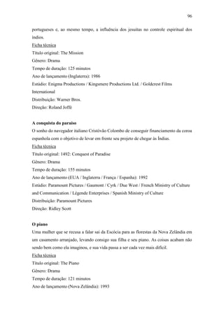 96
portugueses e, ao mesmo tempo, a influência dos jesuítas no controle espiritual dos
índios.
Ficha técnica
Título original: The Mission
Gênero: Drama
Tempo de duração: 125 minutos
Ano de lançamento (Inglaterra): 1986
Estúdio: Enigma Productions / Kingsmere Productions Ltd. / Goldcrest Films
International
Distribuição: Warner Bros.
Direção: Roland Joffé

A conquista do paraíso
O sonho do navegador italiano Cristóvão Colombo de conseguir financiamento da coroa
espanhola com o objetivo de levar em frente seu projeto de chegar às Índias.
Ficha técnica
Título original: 1492: Conquest of Paradise
Gênero: Drama
Tempo de duração: 155 minutos
Ano de lançamento (EUA / Inglaterra / França / Espanha): 1992
Estúdio: Paramount Pictures / Gaumont / Cyrk / Due West / French Ministry of Culture
and Communication / Légende Enterprises / Spanish Ministry of Culture
Distribuição: Paramount Pictures
Direção: Ridley Scott

O piano
Uma mulher que se recusa a falar sai da Escócia para as florestas da Nova Zelândia em
um casamento arranjado, levando consigo sua filha e seu piano. As coisas acabam não
sendo bem como ela imaginou, e sua vida passa a ser cada vez mais difícil.
Ficha técnica
Título original: The Piano
Gênero: Drama
Tempo de duração: 121 minutos
Ano de lançamento (Nova Zelândia): 1993

 