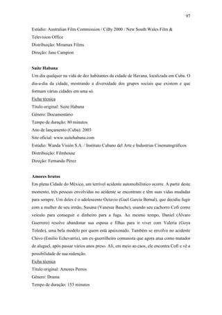 97
Estúdio: Australian Film Commission / CiBy 2000 / New South Wales Film &
Television Office
Distribuição: Miramax Films
Direção: Jane Campion

Suíte Habana
Um dia qualquer na vida de dez habitantes da cidade de Havana, localizada em Cuba. O
dia-a-dia da cidade, mostrando a diversidade dos grupos sociais que existem e que
formam várias cidades em uma só.
Ficha técnica
Título original: Suite Habana
Gênero: Documentário
Tempo de duração: 80 minutos
Ano de lançamento (Cuba): 2003
Site oficial: www.suitehabana.com
Estúdio: Wanda Visión S.A. / Instituto Cubano del Arte e Industrias Cinematográficos
Distribuição: Filmhouse
Direção: Fernando Pérez

Amores brutos
Em plena Cidade do México, um terrível acidente automobilístico ocorre. A partir deste
momento, três pessoas envolvidas no acidente se encontram e têm suas vidas mudadas
para sempre. Um deles é o adolescente Octavio (Gael García Bernal), que decidiu fugir
com a mulher de seu irmão, Susana (Vanessa Bauche), usando seu cachorro Cofi como
veículo para conseguir o dinheiro para a fuga. Ao mesmo tempo, Daniel (Álvaro
Guerrero) resolve abandonar sua esposa e filhas para ir viver com Valeria (Goya
Toledo), uma bela modelo por quem está apaixonado. Também se envolve no acidente
Chivo (Emilio Echevarría), um ex-guerrilheiro comunista que agora atua como matador
de aluguel, após passar vários anos preso. Ali, em meio ao caos, ele encontra Cofi e vê a
possibilidade de sua redenção.
Ficha técnica
Título original: Amores Perros
Gênero: Drama
Tempo de duração: 153 minutos

 