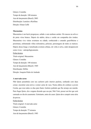 99
Gênero: Comédia
Tempo de duração: 100 minutos
Ano de lançamento (Brasil): 2003
Distribuição: Lumière e Riofilme
Direção: Eliane Caffé

Macunaíma
Macunaíma é um herói preguiçoso, safado e sem nenhum caráter. Ele nasceu na selva e
de preto virou branco. Depois de adulto, deixa o sertão em companhia dos irmãos.
Macunaíma vive várias aventuras na cidade, conhecendo e amando guerrilheiras e
prostitutas, enfrentando vilões milionários, policiais, personagens de todos os matizes.
Depois dessa longa e tumultuada aventura urbana, ele volta à selva, onde desaparecerá
como viveu – antropofagicamente.
Ficha técnica
Título original: Macunaíma
Gênero: Comédia
Tempo de duração: 108 minutos
Ano de lançamento (Brasil): 1969
Distribuição: Difilm
Direção: Joaquim Pedro de Andrade

A marvada carne
Nhô Quim perambula com seu cachorro pelo interior paulista, sonhando com duas
coisas: encontrar uma noiva e comer carne de vaca. Numa aldeia ele conhece a jovem
Carula, que reza todos os dias para Santo Antônio pedindo que lhe arranje um marido.
Para fisgar Quim, ela o engana dizendo que seu pai, Nhô Totó, possui um boi que será
carneado no dia do casamento. Entretanto, antes de casar, Quim deve cumprir uma série
de provas.
Ficha técnica
Título original: A marvada carne
Gênero: Comédia
Tempo de duração: 77 minutos
Ano de lançamento (Brasil): 1985

 