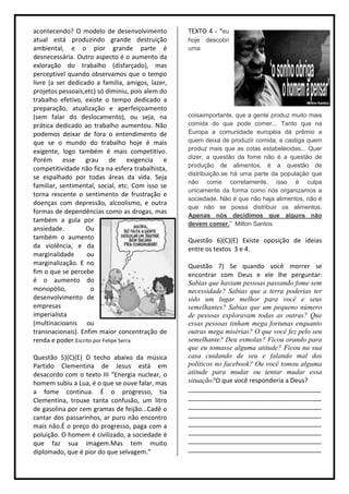 acontecendo? O modelo de desenvolvimento          TEXTO 4 - “eu
atual está produzindo grande destruição           hoje descobri
ambiental, e o pior grande parte é                uma
desnecessária. Outro aspecto é o aumento da
exloração do trabalho (disfarçado), mas
perceptivel quando observamos que o tempo
livre (a ser dedicado a familia, amigos, lazer,
projetos pessoais,etc) só diminiu, pois alem do
trabalho efetivo, existe o tempo dedicado a
preparação, atualização e aperfeiçoamento
(sem falar do deslocamento), ou seja, na          coisaimportante, que a gente produz muito mais
prática dedicado ao trabalho aumentou. Não        comida do que pode comer... Tanto que na
podemos deixar de fora o entendimento de          Europa a comunidade européia dá prêmio a
que se o mundo do trabalho hoje é mais            quem deixa de produzir comida, e castiga quem
exigente, logo também é mais competitivo.         produz mais que as cotas estabelecidas... Quer
                                                  dizer, a questão da fome não é a questão de
Porém esse grau de exigencia e
                                                  produção de alimentos, é a questão de
competitividade não fica na esfera trabalhista,
                                                  distribuição.se há uma parte da população que
se espalhado por todas áreas da vida. Seja
                                                  não come corretamente, isso é culpa
familiar, sentimental, social, etc. Com isso se
                                                  unicamente da forma como nós organizamos a
torna rescente o sentimento de frustração e
                                                  sociedade. Não é que não haja alimentos, não é
doenças com depressão, alcoolismo, e outra
                                                  que não se possa distribuir os alimentos.
formas de dependências como as drogas, mas
                                                  Apenas nós decidimos que alguns não
também a gula por
                                                  devem comer.” Milton Santos
ansiedade.         Ou
também o aumento                                  Questão 6)(C)(E) Existe oposição de ideias
da violência, e da                                entre os textos 3 e 4.
marginalidade      ou
marginalização. E no                              Questão 7) Se quando você morrer se
fim o que se percebe                              encontrar com Deus e ele lhe perguntar:
é o aumento do                                    Sabias que haviam pessoas passando fome sem
monopólio,           o                            necessidade? Sabias que a terra poderias ter
desenvolvimento de                                sido um lugar melhor para você e seus
empresas                                          semelhantes? Sabias que um pequeno número
imperialista                                      de pessoas exploravam todas as outras? Que
(multinacioanis ou                                essas pessoas tinham mega fortunas enquanto
transnacionais). Enfim maior concentração de      outras mega misérias? O que você fez pelo seu
renda e poder.Escrito por Felipe Serra            semelhante? Deu esmolas? Ficou orando para
                                                  que eu tomasse alguma atitude? Ficou na sua
Questão 5)(C)(E) O techo abaixo da música         casa cuidando de seu e falando mal dos
Partido Clementina de Jesus está em               politicos no facebook? Ou você tomou alguma
desacordo com o texto III “Energia nuclear, o     atitude para mudar ou tentar mudar essa
homem subiu a Lua, é o que se ouve falar, mas     situação?O que você responderia a Deus?
a fome continua. É o progresso, tia               ______________________________________
Clementina, trouxe tanta confusão, um litro       ______________________________________
de gasolina por cem gramas de feijão...Cadê o     ______________________________________
cantar dos passarinhos, ar puro não encontro      ______________________________________
mais não.É o preço do progresso, paga com a       ______________________________________
poluição. O homem é civilizado, a sociedade é     ______________________________________
que faz sua imagem.Mas tem muito                  ______________________________________
diplomado, que é pior do que selvagem.”           ______________________________________
 