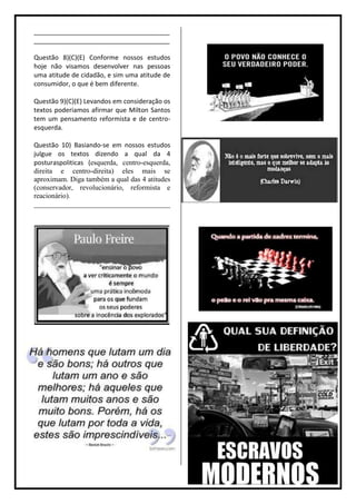 ______________________________________
______________________________________

Questão 8)(C)(E) Conforme nossos estudos
hoje não visamos desenvolver nas pessoas
uma atitude de cidadão, e sim uma atitude de
consumidor, o que é bem diferente.

Questão 9)(C)(E) Levandos em consideração os
textos poderiamos afirmar que Milton Santos
tem um pensamento reformista e de centro-
esquerda.

Questão 10) Basiando-se em nossos estudos
julgue os textos dizendo a qual da 4
posturaspoliticas (esquerda, centro-esquerda,
direita e centro-direita) eles mais se
aproximam. Diga também a qual das 4 atitudes
(conservador, revolucionário, reformista e
reacionário).
______________________________________
 