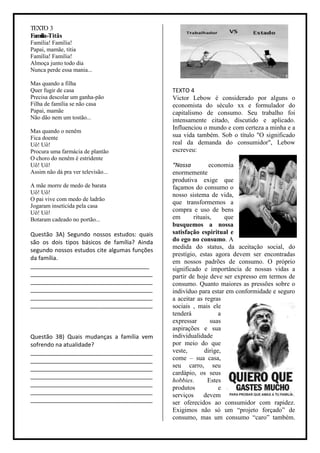 TEXTO 3
Família-Titãs
Família! Família!
Papai, mamãe, titia
Família! Família!
Almoça junto todo dia
Nunca perde essa mania...

Mas quando a filha
Quer fugir de casa                            TEXTO 4
Precisa descolar um ganha-pão                 Victor Lebow é considerado por alguns o
Filha de família se não casa                  economista do século xx e formulador do
Papai, mamãe                                  capitalismo de consumo. Seu trabalho foi
Não dão nem um tostão...                      intensamente citado, discutido e aplicado.
                                              Influenciou o mundo e com certeza a minha e a
Mas quando o nenêm
Fica doente                                   sua vida também. Sob o título "O significado
Uô! Uô!                                       real da demanda do consumidor", Lebow
Procura uma farmácia de plantão               escreveu:
O choro do nenêm é estridente
Uô! Uô!                                       “Nossa          economia
Assim não dá pra ver televisão...             enormemente
                                              produtiva exige que
A mãe morre de medo de barata                 façamos do consumo o
Uô! Uô!                                       nosso sistema de vida,
O pai vive com medo de ladrão
                                              que transformemos a
Jogaram inseticida pela casa
Uô! Uô!                                       compra e uso de bens
Botaram cadeado no portão...                  em       rituais,     que
                                              busquemos a nossa
Questão 3A) Segundo nossos estudos: quais     satisfação espiritual e
são os dois tipos básicos de família? Ainda   do ego no consumo. A
                                              medida do status, da aceitação social, do
segundo nossos estudos cite algumas funções
                                              prestígio, estas agora devem ser encontradas
da família.
                                              em nossos padrões de consumo. O próprio
_____________________________________         significado e importância de nossas vidas a
______________________________________        partir de hoje deve ser expresso em termos de
______________________________________        consumo. Quanto maiores as pressões sobre o
______________________________________        indivíduo para estar em conformidade e seguro
______________________________________        a aceitar as regras
______________________________________        sociais , mais ele
                                              tenderá             a
                                              expressar       suas
                                              aspirações e sua
Questão 3B) Quais mudanças a família vem      individualidade
sofrendo na atualidade?                       por meio do que
______________________________________        veste,        dirige,
______________________________________        come – sua casa,
______________________________________        seu carro, seu
                                              cardápio, os seus
______________________________________
                                              hobbies.       Estes
______________________________________
                                              produtos            e
______________________________________
                                              serviços     devem
______________________________________        ser oferecidos ao consumidor com rapidez.
                                              Exigimos não só um “projeto forçado” de
                                              consumo, mas um consumo “caro” também.
 