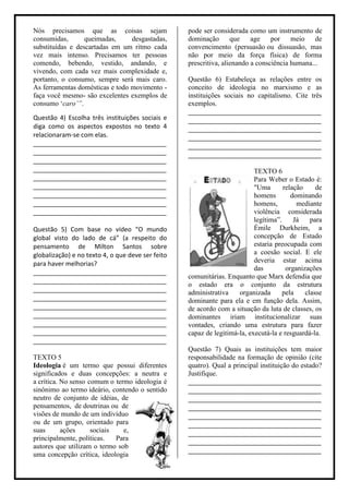 Nós precisamos que as coisas sejam                 pode ser considerada como um instrumento de
consumidas,       queimadas,     desgastadas,      dominação que age             por meio de
substituídas e descartadas em um ritmo cada        convencimento (persuasão ou dissuasão, mas
vez mais intenso. Precisamos ter pessoas           não por meio da força física) de forma
comendo, bebendo, vestido, andando, e              prescritiva, alienando a consciência humana...
vivendo, com cada vez mais complexidade e,
portanto, o consumo, sempre será mais caro.        Questão 6) Estabeleça as relações entre os
As ferramentas domésticas e todo movimento -       conceito de ideologia no marxismo e as
faça você mesmo- são excelentes exemplos de        instituições sociais no capitalismo. Cite três
consumo „caro’”.                                   exemplos.
                                                   ______________________________________
Questão 4) Escolha três instituições sociais e     ______________________________________
diga como os aspectos expostos no texto 4          ______________________________________
relacionaram-se com elas.                          ______________________________________
______________________________________             ______________________________________
______________________________________             ______________________________________
______________________________________
______________________________________                                     TEXTO 6
______________________________________                                     Para Weber o Estado é:
______________________________________                                     "Uma       relação     de
______________________________________                                     homens        dominando
______________________________________                                     homens,         mediante
______________________________________                                     violência considerada
                                                                           legítima”.     Já    para
Questão 5) Com base no vídeo “O mundo                                      Émile Durkheim, a
global visto do lado de cá” (a respeito do                                 concepção de Estado
pensamento de Milton Santos sobre                                          estaria preocupada com
globalização) e no texto 4, o que deve ser feito                           a coesão social. E ele
para haver melhorias?                                                      deveria estar acima
                                                                           das         organizações
______________________________________
                                                   comunitárias. Enquanto que Marx defendia que
______________________________________
                                                   o estado era o conjunto da estrutura
______________________________________             administrativa    organizada       pela    classe
______________________________________             dominante para ela e em função dela. Assim,
______________________________________             de acordo com a situação da luta de classes, os
______________________________________             dominantes iriam institucionalizar suas
______________________________________             vontades, criando uma estrutura para fazer
______________________________________             capaz de legitimá-la, executá-la e resguardá-la.
______________________________________
                                                   Questão 7) Quais as instituições tem maior
TEXTO 5                                            responsabilidade na formação de opinião (cite
Ideologia é um termo que possui diferentes         quatro). Qual a principal instituição do estado?
significados e duas concepções: a neutra e         Justifique.
a crítica. No senso comum o termo ideologia é      ______________________________________
sinônimo ao termo ideário, contendo o sentido      ______________________________________
neutro de conjunto de idéias, de                   ______________________________________
pensamentos, de doutrinas ou de                    ______________________________________
visões de mundo de um indivíduo                    ______________________________________
ou de um grupo, orientado para                     ______________________________________
suas       ações     sociais   e,                  ______________________________________
principalmente, políticas.   Para
                                                   ______________________________________
autores que utilizam o termo sob
                                                   ______________________________________
uma concepção crítica, ideologia
 