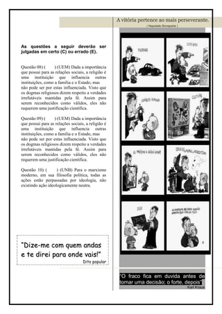 A vitória pertence ao mais perseverante.
                                                                ( Napoleão Bonaparte )




As questões a seguir deverão ser
julgadas em certo (C) ou errado (E).


Questão 08) (      ) (UEM) Dada a importância
que possui para as relações sociais, a religião é
uma instituição que influencia outras
instituições, como a família e o Estado, mas
não pode ser por estas influenciada. Visto que
os dogmas religiosos dizem respeito a verdades
irrefutáveis mantidas pela fé. Assim para
serem reconhecidos como válidos, eles não
requerem uma justificação científica.

Questão 09) (      ) (UEM) Dada a importância
que possui para as relações sociais, a religião é
uma instituição que influencia outras
instituições, como a família e o Estado, mas
não pode ser por estas influenciada. Visto que
os dogmas religiosos dizem respeito a verdades
irrefutáveis mantidas pela fé. Assim para
serem reconhecidos como válidos, eles não
requerem uma justificação científica.

Questão 10) (       ) (UNB) Para o marxismo
moderno, em sua filosofia política, todas as
ações estão perpassadas por ideologia, não
existindo ação ideologicamente neutra.




“Dize-me com quem andas
e te direi para onde vais!”
                                   Dito popular


                                                     “O fraco fica em duvida antes de
                                                     tomar uma decisão; o forte, depois”
                                                                                         Karl Kraus
 