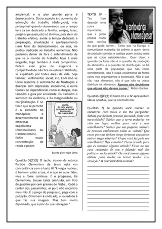 ambiental, e o pior grande parte é                    TEXTO IV -
desnecessária. Outro aspecto é o aumento da           “eu    hoje
exloração do trabalho (disfarçado), mas               descobri uma
perceptivel quando observamos que o tempo             coisa
livre (a ser dedicado a familia, amigos, lazer,       importante,
projetos pessoais,etc) só diminiu, pois alem do       que a gente
trabalho efetivo, existe o tempo dedicado a           produz muito
preparação, atualização e apefeiçoamento              mais comida
(sem falar do deslocamento), ou seja, na              do que pode comer... Tanto que na Europa a
prática dedicado ao trabalho aumentou. Não            comunidade européia dá prêmio a quem deixa
podemos deixar de fora o entendimento de              de produzir comida, e castiga quem produz mais
que se o mundo do trabalho hoje é mais                que as cotas estabelecidas... Quer dizer, a
exigente, logo também é mais competitivo.             questão da fome não é a questão de produção
Porém esse grau de exigencia e                        de alimentos, é a questão de distribuição. se há
competitividade não fica na esfera trabalhista,       uma parte da população que não come
se espalhado por todas áreas da vida. Seja            corretamente, isso é culpa unicamente da forma
familiar, sentimental, social, etc. Com isso se       como nós organizamos a sociedade. Não é que
                                                      não haja alimentos, não é que não se possa
torna rescente o sentimento de frustração e
                                                      distribuir os alimentos. Apenas nós decidimos
doenças com depressão, alcoolismo, e outra
                                                      que alguns não devem comer.” Milton Santos
formas de dependências como as drogas, mas
também a gula por ansiedade. Ou também o
                                                      Questão 6)(C)(E) O texto III e o IV apresentam
aumento da violência, e da marginalidade ou
                                                      ideias opostas, que se contradizem.
marginalização. E no
fim o que se percebe
                                                      Questão 7) Se quando você morrer se
é o aumento do
                                                      encontrar com Deus e ele lhe perguntar:
monopólio,          o
                                                      Sabias que haviam pessoas passando fome sem
desenvolvimento de
                                                      necessidade? Sabias que a terra poderias ter
empresas                                              sido um lugar melhor para você e seus
imperialista                                          semelhantes? Sabias que um pequeno número
(multinacioanis ou                                    de pessoas exploravam todas as outras? Que
transnacionais).                                      essas pessoas tinham mega fortunas enquantos
Enfim           maior                                 outras mega misérias? O que você fez pelo seu
concentração       de                                 semelhante? Deu esmolas? Ficou orando para
renda e poder.                                        que eu tomasse alguma atitude? Ficou na sua
                                                      casa cuidando de seu e falando mal dos
                           Escrito por Felipe Serra   politicos no facebook? Ou você tomou alguma
                                                      atitude para mudar ou tentar mudar essa
Questão 5)(C)(E) O techo abaixo da música             situação? O que você diria a Deus?
Partido Clementina de Jesus está em                   ______________________________________
concordância com o texto III “Energia nuclear,        ______________________________________
o homem subiu a Lua, é o que se ouve falar,           ______________________________________
mas a fome continua. É o progresso, tia               ______________________________________
Clementina, trouxe tanta confusão, um litro           ______________________________________
de gasolina por cem gramas de feijão... Cadê o        ______________________________________
cantar dos passarinhos, ar puro não encontro          ______________________________________
mais não. É o preço do progresso, paga com a          ______________________________________
poluição. O homem é civilizado, a sociedade é         ______________________________________
que faz sua imagem. Mas tem muito                     ______________________________________
diplomado, que é pior do que selvagem.”               ______________________________________
                                                      ______________________________________
 