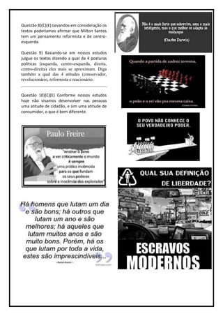 Questão 8)(C)(E) Levandos em consideração os
textos poderiamos afirmar que Milton Santos
tem um pensamento reformista e de centro-
esquerda.

Questão 9) Basiando-se em nossos estudos
julgue os textos dizendo a qual da 4 posturas
politicas (esquerda, centro-esquerda, direita,
centro-direita) eles mais se aproximam. Diga
também a qual das 4 atitudes (conservador,
revolucionário, reformista e reacionário.
______________________________________

Questão 10)(C)(E) Conforme nossos estudos
hoje não visamos desenvolver nas pessoas
uma atitude de cidadão, e sim uma atitude de
consumidor, o que é bem diferente.
 