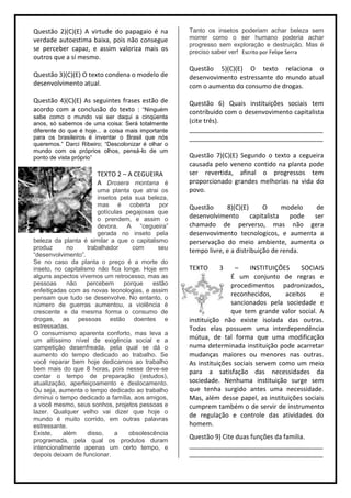 Questão 2)(C)(E) A virtude do papagaio é na          Tanto os insetos poderiam achar beleza sem
verdade autoestima baixa, pois não consegue          morrer como o ser humano poderia achar
                                                     progresso sem exploração e destruição. Mas é
se perceber capaz, e assim valoriza mais os          preciso saber ver! Escrito por Felipe Serra
outros que a sí mesmo.
                                                     Questão 5)(C)(E) O texto relaciona o
Questão 3)(C)(E) O texto condena o modelo de         desenvovimento estressante do mundo atual
desenvolvimento atual.                               com o aumento do consumo de drogas.

Questão 4)(C)(E) As seguintes frases estão de        Questão 6) Quais instituições sociais tem
acordo com a conclusão do texto : “Ninguém           contribuido com o desenvovimento capitalista
sabe como o mundo vai ser daqui a cinqüenta
anos, só sabemos de uma coisa: Será totalmente       (cite três).
diferente do que é hoje... a coisa mais importante   ______________________________________
para os brasileiros é inventar o Brasil que nós      ______________________________________
queremos.” Darci Ribeiro; “Descolonizar é olhar o
mundo com os próprios olhos, pensá-lo de um
ponto de vista próprio”                              Questão 7)(C)(E) Segundo o texto a cegueira
                                                     causada pelo veneno contido na planta pode
                       TEXTO 2 – A CEGUEIRA          ser revertida, afinal o progressos tem
                       A Drosera montana é           proporcionado grandes melhorias na vida do
                        uma planta que atrai os      povo.
                        insetos pela sua beleza,
                        mas é coberta por            Questão      8)(C)(E)       O      modelo  de
                        gotículas pegajosas que
                        o prendem, e assim o         desenvolvimento        capitalista   pode ser
                        devora. A “cegueira”         chamado de perverso, mas não gera
                        gerada no inseto pela        desenvovimento tecnologicos, e aumenta a
beleza da planta é similar a que o capitalismo       perservação do meio ambiente, aumenta o
produz      no      trabalhador     com      seu     tempo livre, e a distribuição de renda.
“desenvolvimento”.
Se no caso da planta o preço é a morte do
inseto, no capitalismo não fica longe. Hoje em       TEXTO     3     –     INSTITUIÇÕES    SOCIAIS
alguns aspectos vivemos um retrocesso, mas as                       É um conjunto de regras e
pessoas     não     percebem     porque    estão                    procedimentos padronizados,
enfeitiçadas com as novas tecnologias, e assim
                                                                    reconhecidos,     aceitos     e
pensam que tudo se desenvolve. No entanto, o
número de guerras aumentou, a violência é                           sancionados pela sociedade e
crescente e da mesma forma o consumo de                             que tem grande valor social. A
drogas, as pessoas estão doentes e                   instituição não existe isolada das outras.
estressadas.                                         Todas elas possuem uma interdependência
O consumismo aparenta conforto, mas leva a
um altíssimo nível de exigência social e a           mútua, de tal forma que uma modificação
competição desenfreada, pela qual se dá o            numa determinada instituição pode acarretar
aumento do tempo dedicado ao trabalho. Se            mudanças maiores ou menores nas outras.
você reparar bem hoje dedicamos ao trabalho          As instituições sociais servem como um meio
bem mais do que 8 horas, pois nesse deve-se          para a satisfação das necessidades da
contar o tempo de preparação (estudos),
atualização, aperfeiçoamento e deslocamento.         sociedade. Nenhuma instituição surge sem
Ou seja, aumenta o tempo dedicado ao trabalho        que tenha surgido antes uma necessidade.
diminui o tempo dedicado a família, aos amigos,      Mas, além desse papel, as instituições sociais
a você mesmo, seus sonhos, projetos pessoas e        cumprem também o de servir de instrumento
lazer. Qualquer velho vai dizer que hoje o
                                                     de regulação e controle das atividades do
mundo é muito corrido, em outras palavras
estressante.                                         homem.
Existe,    além     disso,    a    obsolescência
programada, pela qual os produtos duram
                                                     Questão 9) Cite duas funções da familia.
intencionalmente apenas um certo tempo, e            ______________________________________
depois deixam de funcionar.                          ______________________________________
 