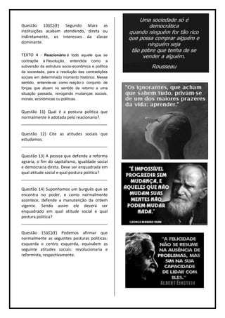 Questão 10)(C)(E) Segundo Marx as
instituições acabam atendendo, direta ou
indiretamente, os interesses da classe
dominante.

TEXTO 4 - Reacionário é todo aquele que se
contrapõe à Revolução, entendida como a
subversão da estrutura socio-econômica e política
da sociedade, para a resolução das contradições
sociais em determinado momento histórico. Nesse
sentido, entende-se como reação o conjunto de
forças que atuam no sentido de retorno a uma
situação passada, revogando mudanças sociais,
morais, econômicas ou políticas.


Questão 11) Qual é a postura politica que
normalmente é adotada pelo reacionario?
______________________________________

Questão 12) Cite as atitudes sociais que
estudamos.
______________________________________

Questão 13) A pessoa que defende a reforma
agraria, o fim do capitalismo, igualdade social
e democracia direta. Deve ser enquadrada em
qual atitude social e qual postura politica?
______________________________________

Questão 14) Suponhamos um burguês que se
encontra no poder, e como normalmente
acontece, defende a manutenção da ordem
vigente. Sendo assim ele deverá ser
enquadrado em qual atitude social e qual
postura politica?
______________________________________

Questão 15)(C)(E) Podemos afirmar que
normalmente as seguintes posturas politicas:
esquerda e centro esquerda, equivalem as
seguinte atitudes sociais: revolucionaria e
reformista, respectivamente.
 