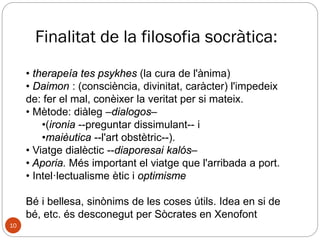 Vida de Sòcrates (470 - 399 a.C)
◦ Nascut a Atenes, fill de Sofronisc, un escultor, i de
Fenareta, una llevadora.
◦ Estudia la retòrica i la dialèctica dels sofistes i les
idees dels filòsofs jònics.
◦ A la guerra del Peloponès contra Esparta, lluita amb
gran valor en diferents batalles.
◦ Passeja per l’àgora d'Atenes, dialogant i discutint
amb qui vol escoltar-lo, mitjançant preguntes.
◦ Als 70 anys acusat de traïció (corrompre al jovent i
asebeia) fou condemnat a mort. Ell mateix
s’administra la dosi letal de cicuta.
10
 