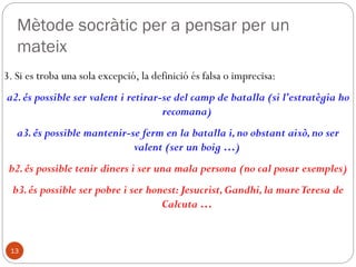 Temes de la filosofia
socràtica:
13
• therapeía tes psykhes (la cura de l'ànima)
• Daimon : (consciència, divinitat, caràcter) l'impedeix de: fer el
mal, conèixer la veritat per si mateix.
• Mètode: diàleg –dialogos–
•(ironia --preguntar dissimulant-- i
•maièutica --l'art obstètric--).
• Viatge dialèctic --diaporesai kalós–
• Aporia. Més important el viatge que l'arribada a port.
• Intel·lectualisme ètic i optimisme
Bé i bellesa, sinònims de les coses útils. Idea en si de bé, etc. és
desconegut per Sòcrates en Xenofont
 