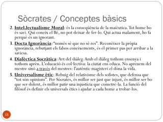 Sòcrates / Conceptes bàsics
1. Mètode Socràtic: Tècnica dialogada per ajudar qui vol
conèixer la veritat, perquè la pugui descobrir per si
mateix, amb l’ajuda del llenguatge i d’un mestre que el
vagi guiant. Té 2 parts:
1.1. Ironia: moment destructiu, negatiu i crític. Posa en
contradicció l'interlocutor, demostrant-li que defensa
idees absurdes per tal que les abandoni.
1.2. Maièutica: moment constructiu, que porta cap a la
saviesa. La veritat la portem dins l'ànima, però cal un
esforç per descobrir-la, per fer el pas de les opinions
vulgars a la ciència.
15
 