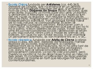 ◦ Escola Cínica fundada per Antístenes (ca. 445-365),
deixeble de Gòrgies, que va ensenyar en un gimnàs
anomenat kinosargés (sepulcre del gos), d'on deriva el
nom de cínics. Diògenes de Sínope (filòsof del barril, dues
anècdotes: buscava un home a ple dia i amb un llantiol;
a demandes d'Alexandre va dir-li que no li tapés la llum
del sol) va ser un seguidor. Van rebutjar la teoria de les
idees de Plató. Propugnaven una ètica d'autosuficiència i
independència individual. Van propagar també l'ideal
de la vida natural i el cosmopolitisme. Es feien dir
cosmopolites (ciutadans del món). Rebutjaven com a
valors l'Estat, la família i consideraven que per al savi no hi
ha ni pàtria, ni llei ni diferències de classe. Volien trencar
amb els convencionalismes socials i defensaven el retorn
a una vida natural, tenint com a model els animals i els
bàrbars. Tot i que no van fundar escola, ni van mantenir
un pensament sistemàtic, es van mantenir fins el s. iv dC.
◦ Escola cirenaica, fundada per Aristip de Cirene (colònia
grega a Líbia, 435-360), deixeble de Protàgores i també
seguidor de Sòcrates, posteriorment. És l'autèntic
representant de la moral hedonista. No hi ha altra font de
coneixement que la sensació (relativisme protagòric).
Cal, doncs, buscar sensacions agradables, actuals i
principalment corporals. La raó i el càlcul prudent, però
(herència socràtica) ha de dirigir l'ésser humà en l'elecció
dels plaers. Es consideren un precedent de l'epicureisme.
Són propers al cinisme en tant que rebutgen tot tipus de
convencionalismes.
24
 