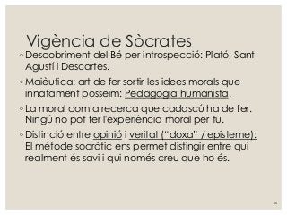 Vigència de Sòcrates
◦ Descobriment del Bé per introspecció: Plató, Sant
Agustí i Descartes.
◦ Maièutica: art de fer sortir les idees morals que
innatament posseïm: Pedagogia humanista.
◦ La moral com a recerca que cadascú ha de fer.
Ningú no pot fer l'experiència moral per tu.
◦ Distinció entre opinió i veritat (“doxa” / episteme):
El mètode socràtic ens permet distingir entre qui
realment és savi i qui només creu que ho és.
26
 