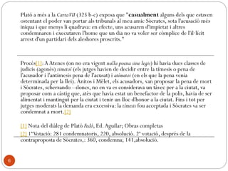 Aristòtil: Met. XIII, 4, 1078 b: Dues coses devem a Sòcrates
"els raonaments inductius i la definició del que és
universal; i ambdues es refereixen al principi de la
ciència. Però Sòcrates no va establir com a separades les
essències genèriques ni les definicions."
"(Platón) fue discípulo de Sócrates, quien –
desentendiéndose de la naturaleza en su conjunto- se
consagró exclusivamente a los problemas morales,
proponiéndose lo universal como objeto de sus
indagaciones y siendo el primero que aplicó el
pensamiento a dar definiciones. Por ello, Platón, heredero
de esta doctrina y habituado a la indagación de lo
universal, pensó que las definiciones no podían referirse a
los seres sensibles –ya que no es posible dar una
definición común de objetos que cambian
continuamente- sino a otro tipo de seres. A estos seres los
llamó ideas" (Aristóteles, Metafísica, I, 6 ).
6
 