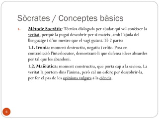 Perfil de Sòcrates (469 - 399 a.C)
◦ 412: Sòcrates refusa la invitació d’Arquelau, rei de
Macedònia, que el convidava a formar part de la
seva cor, en un palau, on ja residien Agató i
Eurípides.
◦ 407 Plató esdevé deixeble de Sòcrates.
◦ 406 Fou membre de la Boulé, per la seva tribu, els
Antíocs, va presidir el Pritaneu el dia en què van ser
acusats els generals de la Batalla de les Arginuses.
Era l'epistates (l'administrador responsable,
equiparable a Cap d’Estat, elegit per sorteig per un
dia), i va rebutjar la demanda il·legal d'un judici
col·lectiu per establir la culpa de vuit (o 6) generals.
Finalment, Sòcrates va bloquejar el vot fins a la fi de
la seva Pritania i a l'endemà, els generals van ser
condemnats a mort.
◦ 405 Euclides funda a la petita ciutat de Mègara la
primera escola socràtica.
◦ 404 Els Trenta ordenen arrestar a Lleó de Salamina,
un demòcrata. Sòcrates es negà a complir l’ordre.
◦ 399 Sòcrates és acusat per Mèlet (Ànitos i Licó) i
condemnat a mort per impietat i corrupció dels
joves.
8
• 414 Aristòfanes descriu els proespartans
com «socratificats»
• 413 Esparta, amb el suport dels perses,
declara la guerra a Atenes. Alcibíades
traeix Atenes.
• 411 Dictadura del Quatre-Cents, dura
pocs mesos. Procés contra Protàgores,
acusat d’impietat i condemnat a mort.
• 410 Retorn del règim democràtic amb el
Consell dels Cinc-mil
• 406 Condemnats a mort els generals
responsables de no recollir els cadàvers
dels atenesos morts durant una tempesta
a la Batalla de les Arginuses. Entre aquests
es troba el fill de Pèricles.
• 404 Atenes, comandada per Lissandre ,
cau a mans d’Esparta. Oligarquia dels
Trenta Tirans Entre ells, Críties, oncle de
Plató i antic alumne de Sòcrates.
• 404 Lleó de Salamina és detingut i
condemnat a mort.
• 403 Es restaura la democràcia (Trasíbul).
Amnistia d’Euclides: perdó per totes les
ofenses anteriors a la proclamació.
• 401 Nou intent d’enderrocar la
democràcia.
 