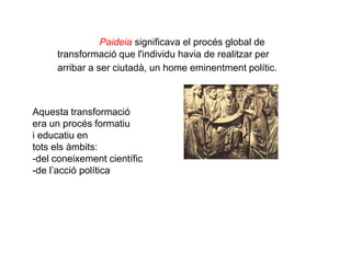 Paideia significava el procés global de
transformació que l'individu havia de realitzar per
arribar a ser ciutadà, un home eminentment polític.
Aquesta transformació
era un procés formatiu
i educatiu en
tots els àmbits:
-del coneixement científic
-de l’acció política
 