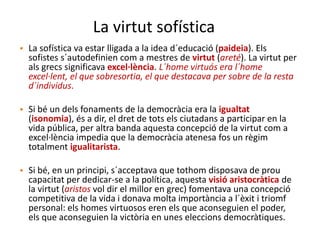 La virtut sofística
• La sofística va estar lligada a la idea d´educació (paideia). Els
sofistes s´autodefinien com a mestres de virtut (areté). La virtut per
als grecs significava excel·lència. L´home virtuós era l´home
excel·lent, el que sobresortia, el que destacava per sobre de la resta
d´individus.
• Si bé un dels fonaments de la democràcia era la igualtat
(isonomia), és a dir, el dret de tots els ciutadans a participar en la
vida pública, per altra banda aquesta concepció de la virtut com a
excel·lència impedia que la democràcia atenesa fos un règim
totalment igualitarista.
• Si bé, en un principi, s´acceptava que tothom disposava de prou
capacitat per dedicar-se a la política, aquesta visió aristocràtica de
la virtut (aristos vol dir el millor en grec) fomentava una concepció
competitiva de la vida i donava molta importància a l´èxit i triomf
personal: els homes virtuosos eren els que aconseguien el poder,
els que aconseguien la victòria en unes eleccions democràtiques.
 