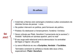 Els sofistes
Qui
eren?
Instal·lats a Atenes eren estrangers (metekos) cultes coneixedors de
distintes formes de pensar i viure.
No podien intervenir en política, però formaven als polítics.
El seu auge està relacionat amb la democràcia i la centralitat
del lógos a l’àgora i als jurats
Seran criticats per Plató, Xenofont (”comerciants de la saviesa”) i
Aristòtil: “traficants en saviesa aparent, però no real”
Paideia: Es dedicaven a l’ensenyament, l’oratòria i l’erística
La seva influència es veu a Eurípides, Heròdot i Tucídides.
Tanmateix coneixem la sofística a través dels seus crítics,
especialment: Plató i Xenofont.
 