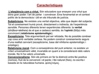 Característiques
L’eloqüència com a virtut. Són educadors que enseyen una virtut que
dóna gran poder: l’art de parlar i convèncer. Eina fonamental en el context
polític de la democràcia i útil en els tribunals de justícia.
Subjetivisme. No existeix una veritat objectiva, atès que depèn del subjecte.
Tot el coneixement humà prové, directament o indirecta, de l’experiència
sensible. Persones diferents tenen experiències diferents: la veritat
(α̉λήθεια=aletheia) és el que a cadascú sembla, és l’opinió (δόξα) més
convincent (relativisme epistemològic).
Escepticisme. Tota argumentació pot ser refutada. No és possible conèixer
cap cosa amb veritable certesa. No podem construir coneixements segurs
d’una realitat canviant (escepticisme, base del nihilisme epistemològic i
ontològic).
Relativisme moral. Com a conseqüència del punt anterior, no existeix un
criteri universalment vàlid, invariable en quant a la consideració dels valors
morals. No hi ha valors universals.
Convencionalisme. Són els primers en fer la distinció entre llei positiva
(nomos), fruit de la convenció i el pacte; i llei natural (fisis), no escrita i
basada en la naturalesa humana. φύσις/νόμος.
 