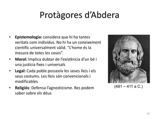 Protàgores d’Abdera
• Epistemologia: considera que hi ha tantes
veritats com individus. No hi ha un coneixement
científic universalment vàlid. “L’home és la
mesura de totes les coses”.
• Moral: Implica dubtar de l’existència d’un bé i
una justícia fixes i universals
• Legal: Cada poble posseeix les seves lleis i els
seus costums. Les lleis són convencionals i
modificables
• Religiós: Defensa l’agnosticisme. Res podem
saber sobre els déus
30/01/2015 la sofística i Sòcrates 16
(481 – 411 a C.)
 