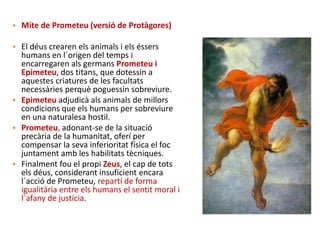 • Mite de Prometeu (versió de Protàgores)
• El déus crearen els animals i els éssers
humans en l´origen del temps i
encarregaren als germans Prometeu i
Epimeteu, dos titans, que dotessin a
aquestes criatures de les facultats
necessàries perquè poguessin sobreviure.
• Epimeteu adjudicà als animals de millors
condicions que els humans per sobreviure
en una naturalesa hostil.
• Prometeu, adonant-se de la situació
precària de la humanitat, oferí per
compensar la seva inferioritat física el foc
juntament amb les habilitats tècniques.
• Finalment fou el propi Zeus, el cap de tots
els déus, considerant insuficient encara
l´acció de Prometeu, repartí de forma
igualitària entre els humans el sentit moral i
l´afany de justícia.
 