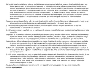 Perfección para la ciudad es el valor de sus habitantes, para un cuerpo la belleza, para un alma la sabiduría, para una
acción la virtud, para un pensamiento la verdad. La cualidades contrarias a éstas implican imperfección. En un
hombre, en una mujer, en un pensamiento, en una acción, en una ciudad, es preciso honrar con alabanzas lo que
sea digno de alabanza y cubrir de censura lo que sea censurable. Pues tan erróneo e inexacto es censurar lo que
debe ser alabado como alabar lo que debe ser censurado. Y es obligación de un mismo hombre proclamar la
verdad y refutar a los que censuran a Helena, mujer sobre la que ha llegado a ser concorde y unánime la opinión
de la tradición poética y el significado de su nombre, que lleva consigo el recuerdo de acontecimientos
infortunados.
Yo quiero, razonando con lógica sobre la peyorativa tradición a ella referente, liberarla de toda acusación y hacer cesar
la ignorancia, demostrando que sus acusadores están equivocados y descubrir la verdad.
(...) Hizo lo que hizo ya por decisión de la Fortuna, mandato de los dioses o designio del Destino, ya raptada
violentamente, ya convencida con palabras.
(...) Si fue convencida y engañada con su espíritu por la palabra, no es difícil en este caso defenderla y liberarla de toda
acusación.
La palabra es un poderoso soberano, que con un pequeñísimo y muy invisible cuerpo realiza empresas absolutamente
divinas. En efecto, puede eliminar el temor, suprimir la tristeza, infundir la alegría, aumentar la compasión. Voy a
demostrar que esto es así, pues es preciso ponerlo de manifiesto ante la opinión de los que me escuchan.
Yo considero y defino toda poesía como palabra con metro. Esta infunde en los oyentes un estremecimiento preñado
de temor, una compasión llena de lágrimas y una añoranza cercana al dolor, de forma que el alma experimenta
mediante la palabra una pasión propia con motivo de la felicidad y la adversidad en asuntos y personas ajenas.
Y ahora voy a pasar a otro argumento. Las sugestiones inspiradas mediante la palabra producen el placer y apartan el
dolor. La fuerza de la sugestión adueñándose de la opinión del alma, la domina, la convence y la transforma como
por una fascinación
(...) Y la misma proporción hay entre el poder de la palabra respecto a la disposición del alma que entre el poder de los
medicamentos con relación al estado del cuerpo. Así como unos medicamentos expulsan del cuerpo unos
humores y otros a otros distintos, y unos eliminan la enfermedad y otros la vida, así también unas palabras
producen placer, otras temor, otras infunden en los oyentes coraje, otras mediante una maligna persuasión
emponzoñan y engañan el alma.
Así, pues, he demostrado que si fue convencida con la palabra, no fue culpable sinó que tuvo mala suerte.
Gorgias: Elogio a Elena
 