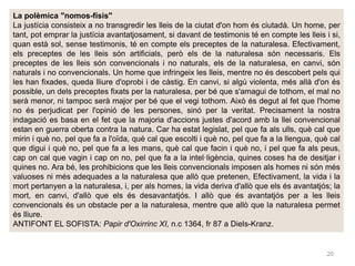 20
La polèmica "nomos-físis"
La justícia consisteix a no transgredir les lleis de la ciutat d'on hom és ciutadà. Un home, per
tant, pot emprar la justícia avantatjosament, si davant de testimonis té en compte les lleis i si,
quan està sol, sense testimonis, té en compte els preceptes de la naturalesa. Efectivament,
els preceptes de les lleis són artificials, però els de la naturalesa són necessaris. Els
preceptes de les lleis són convencionals i no naturals, els de la naturalesa, en canvi, són
naturals i no convencionals. Un home que infringeix les lleis, mentre no és descobert pels qui
les han fixades, queda lliure d'oprobi i de càstig. En canvi, si algú violenta, més allà d'on és
possible, un dels preceptes fixats per la naturalesa, per bé que s'amagui de tothom, el mal no
serà menor, ni tampoc serà major per bé que el vegi tothom. Això és degut al fet que l'home
no és perjudicat per l'opinió de les persones, sinó per la veritat. Precisament la nostra
indagació es basa en el fet que la majoria d'accions justes d'acord amb la llei convencional
estan en guerra oberta contra la natura. Car ha estat legislat, pel que fa als ulls, què cal que
mirin i què no, pel que fa a l'oïda, què cal que escolti i què no, pel que fa a la llengua, què cal
que digui i què no, pel que fa a les mans, què cal que facin i què no, i pel que fa als peus,
cap on cal que vagin i cap on no, pel que fa a la intel·ligència, quines coses ha de desitjar i
quines no. Ara bé, les prohibicions que les lleis convencionals imposen als homes ni són més
valuoses ni més adequades a la naturalesa que allò que pretenen, Efectivament, la vida i la
mort pertanyen a la naturalesa, i, per als homes, la vida deriva d'allò que els és avantatjós; la
mort, en canvi, d'allò que els és desavantatjós. I allò que és avantatjós per a les lleis
convencionals és un obstacle per a la naturalesa, mentre que allò que la naturalesa permet
és lliure.
ANTIFONT EL SOFISTA: Papir d'Oxirrinc XI, n.c 1364, fr 87 a Diels-Kranz.
 
