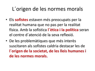L´origen de les normes morals
• Els sofistes estaven més preocupats per la
realitat humana que no pas per la realitat
física. Amb la sofística l´ètica i la política seran
el centre d´atenció de la seva reflexió.
• De les problemàtiques que més interès
suscitaren als sofistes caldria destacar les de
l´origen de la societat, de les lleis humanes i
de les normes morals.
 