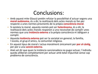 Conclusions:
• Amb aquest mite Glaucó pretén refutar la possibilitat d´actuar segons una
moral autònoma, és a dir, la realització dels actes morals es fan per
respecte a unes normes provinents de la pròpia consciència moral.
• Si existeix la moral, aquesta només pot ser heterònoma, és a dir, la
realització dels actes morals responen a una necessitat de complir unes
normes que una instància externa a la pròpia consciència m´obliguen a
complir.
• Aquesta instància externa pot ser la societat en general, la família,
l´escola, el grup d´amics, la comunitat religiosa.
• En aquest tipus de moral s´actua moralment únicament per por al càstig,
per por a una sanció externa.
• Això vol dir que quan la instància sancionadora no pugui actuar, l´individu
queda alliberat completament per actuar amb total impunitat sense cap
problema de consciència.
 