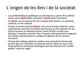 L´origen de les lleis i de la societat
• Les problemàtiques polítiques es plantejaren a partir del conflicte
teòric entre physis (lleis naturals) i nomos (lleis humanes).
• El nomos era el conjunt de lleis creades pels homes, un producte
artificial, un fet cultural.
• Contra el nomos apareix physis, una mena d´estat anterior a tota
organització social on no existia cap llei que no fos natural i on els
éssers humans es deixaven portar sense inhibir-se pels seus
desitjos i impulsos naturals. Des d´aquest estat purament imaginari,
els sofistes qüestionaven la validesa d´algunes de les normes
humanes.
• Al llarg dels diàlegs platònics podem anar descobrim formes de
pensar que ens recorden els principis bàsics sobre els que s´han
fonamentat les principals ideologies que han dominat en l´àmbit
polític l´anterior segle.
 