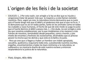 L´origen de les lleis i de la societat
• CALICLES- (...) Por esta razón, con arreglo a la ley se dice que es injusto y
vergonzoso tratar de poseer más que la mayoría y a esto llaman cometer
injusticia. Pero, según yo creo, la naturaleza misma demuestra que es justo
que el fuerte tenga más que el débil y el poderoso más que el que no lo es. Y
lo demuestra que es así en todas partes, tanto en los animales como en todas
las ciudades y razas humanas, el hecho de que de este modo se juzga lo justo:
que el fuerte domine al débil y posea más. (...) Sin duda, no con arreglo a esta
ley que nosotros establecemos, por la que modelamos a los mejores y más
fuertes de nosotros, tomándolos desde pequeños, como a leones, y por
medio de encantos y hechizos los esclavizamos, diciéndoles que es preciso
poseer lo mismo que los demás y que esto es lo bello y lo justo.
• Pero yo creo que si llegara a haber un hombre con índole apropiada,
sacudiría, quebraría y esquivaría todo esto, y pisoteando nuestros escritos,
engaños, encantamientos y todas las leyes contrarias a la naturaleza, se
sublevaría y se mostraría dueño de este nuestro esclavo y entonces
resplandecería la justicia de la naturaleza.
• Plató, Gòrgies, 483c-484a
 