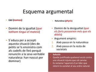 Esquema argumental
• Llei (nomos) • Naturalesa (physis)
• Domini de la igualtat (que
tothom tingui el mateix)
• S´educa per a accepti
aquesta situació (des de
petits se´ls ensinistra com
als cadells de lleó perquè
renunciïn a la seva veritable
naturalesa: han nascut per
dominar)
• Domini de la desigualtat (que
els forts posseeixin més que els
dèbils)
• Argument empíric:
1. Això passa en la naturalesa
2. Això passa en la resta de
societats
• Solució:
• Queda justificada qualsevol acció contra
una situació injusta que cal canviar.
• Es reclama l´aparició d´un líder que
retorni la societat al seu ordre natural.
 