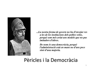 3
Pèricles i la Democràcia
...La nostra forma de govern no ha d'envejar res
a les de les institucions dels pobles veïns,
perquè som més aviat uns models que no pas
imitadors d'altres.
De nom és una democràcia, perquè
l'administració està en mans no d'uns pocs
sinó d'una majoria.
 