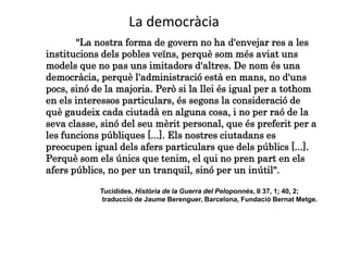 La democràcia
"La nostra forma de govern no ha d'envejar res a les
institucions dels pobles veïns, perquè som més aviat uns
models que no pas uns imitadors d'altres. De nom és una
democràcia, perquè l'administració està en mans, no d'uns
pocs, sinó de la majoria. Però si la llei és igual per a tothom
en els interessos particulars, és segons la consideració de
què gaudeix cada ciutadà en alguna cosa, i no per raó de la
seva classe, sinó del seu mèrit personal, que és preferit per a
les funcions públiques [...]. Els nostres ciutadans es
preocupen igual dels afers particulars que dels públics [...].
Perquè som els únics que tenim, el qui no pren part en els
afers públics, no per un tranquil, sinó per un inútil".
Tucídides, Història de la Guerra del Peloponnès, II 37, 1; 40, 2;
traducció de Jaume Berenguer, Barcelona, Fundació Bernat Metge.
 