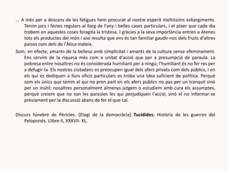 ... A més per a descans de les fatigues hem procurat al nostre esperit moltíssims esbargiments.
Tenim jocs i festes regulars al llarg de l'any i belles cases particulars, i el plaer que cada dia
trobem en aquestes coses foragita la tristesa. I gràcies a la seva importància entren a Atenes
tots els productes del món i així resulta que ens és tan familiar gaudir-nos dels fruits d'altres
països com dels de l'Àtica mateix.
Som, en efecte, amants de la bellesa amb simplicitat i amants de la cultura sense efeminament.
Ens servim de la riquesa més com a unitat d'acció que per a presumpció de paraula. La
pobresa entre nosaltres no és considerada humiliant per a ningú; l'humiliant és no fer res per
a defugir-la. Els nostres ciutadans es preocupen igual dels afers privats com dels públics, i en
els qui es dediquen a llurs oficis particulars es troba una idea suficient de política. Perquè
som els únics que tenim el qui no pren part en els afers públics no pas per un tranquil sinó
per un inútil; nosaltres personalment almenys jutgem o estudiem amb cura els assumptes,
perquè creiem que no son les paraules les qui perjudiquen l'acció, sinó el no informar-se
prèviament per la discussió abans de fer el que cal.
Discurs fúnebre de Pèricles. [Elogi de la democràcia] Tucídides; Història de les guerres del
Peloponès. Llibre II, XXXVII- XL.
 