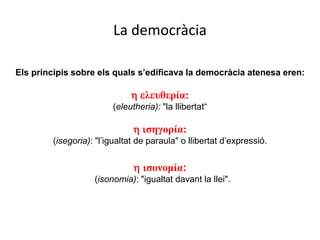 La democràcia
Els principis sobre els quals s’edificava la democràcia atenesa eren:
h eλευθερία:
(eleutheria): "la llibertat“
h iσηγορία:
(isegoria): "l’igualtat de paraula" o llibertat d’expressió.
h iσονομία:
(isonomia): "igualtat davant la llei".
 